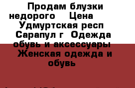 Продам блузки недорого. › Цена ­ 500 - Удмуртская респ., Сарапул г. Одежда, обувь и аксессуары » Женская одежда и обувь   